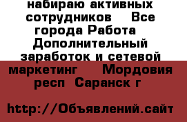 набираю активных сотрудников  - Все города Работа » Дополнительный заработок и сетевой маркетинг   . Мордовия респ.,Саранск г.